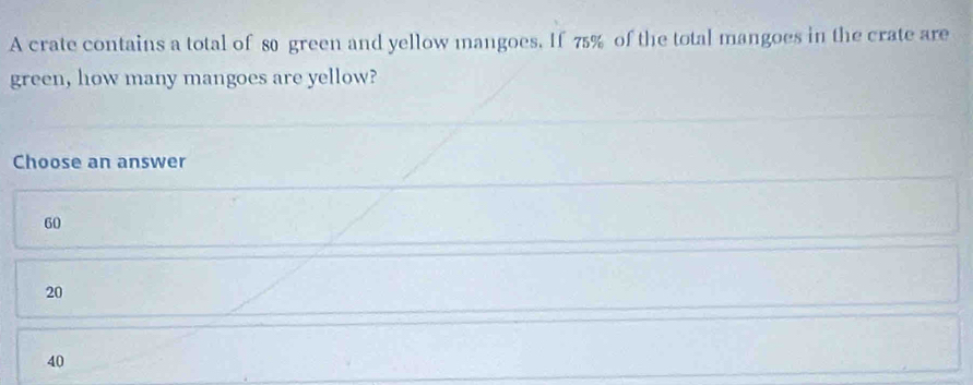 A crate contains a total of 80 green and yellow mangoes. If 75% of the total mangoes in the crate are
green, how many mangoes are yellow?
Choose an answer
60
20
40