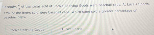 Recently,  2/3  of the items sold at Cora's Sporting Goods were baseball caps. At Luca's Sports,
73% of the items sold were baseball caps. Which store sold a greater percentage of
baseball caps?
Cora's Sporting Goods Luca's Sports