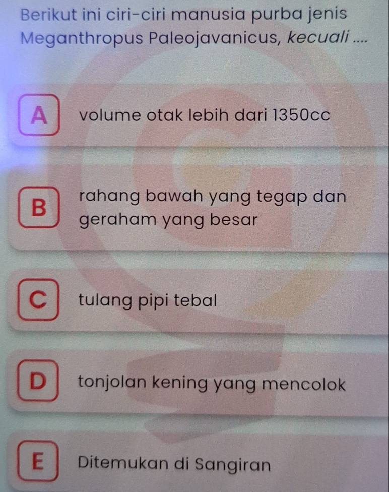 Berikut ini ciri-ciri manusia purba jenis
Meganthropus Paleojavanicus, kecuali ....
A volume otak lebih dari 1350cc
B rahɑng bawah yang tegap dan .
geraham yang besar
tulɑng pipi tebal
D tonjolan kening yang mencolok
E Ditemukan di Sangiran