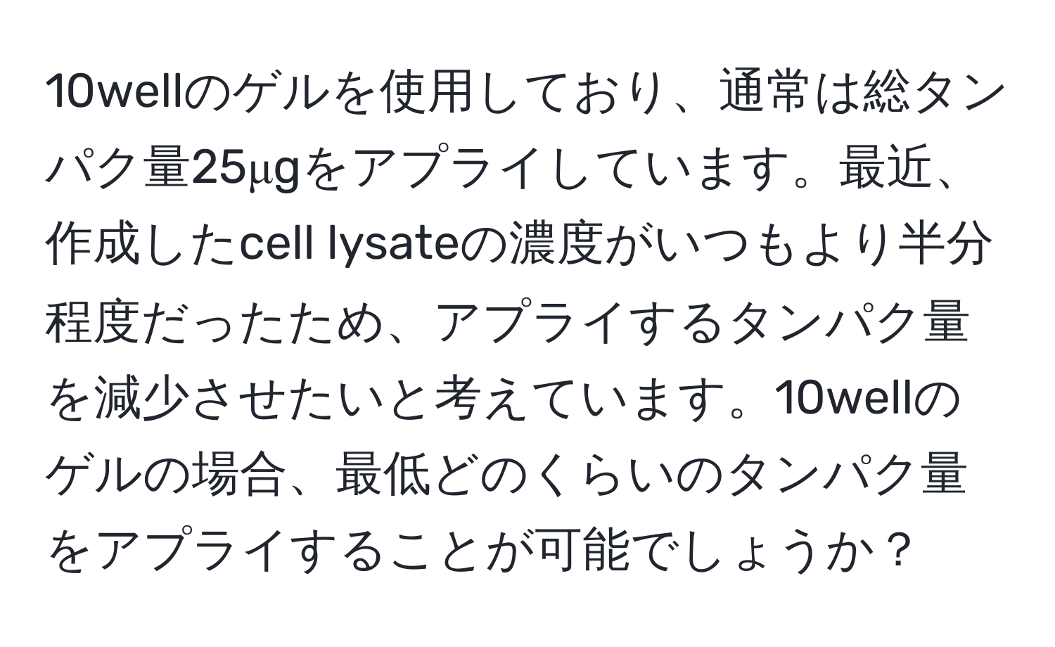 10wellのゲルを使用しており、通常は総タンパク量25μgをアプライしています。最近、作成したcell lysateの濃度がいつもより半分程度だったため、アプライするタンパク量を減少させたいと考えています。10wellのゲルの場合、最低どのくらいのタンパク量をアプライすることが可能でしょうか？