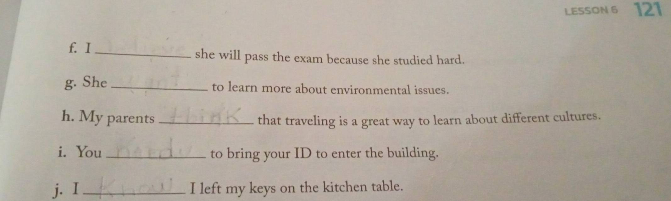 LESSON 6 121 
f. I_ 
she will pass the exam because she studied hard. 
g. She _to learn more about environmental issues. 
h. My parents _that traveling is a great way to learn about different cultures. 
i. You_ to bring your ID to enter the building. 
j. I_ I left my keys on the kitchen table.