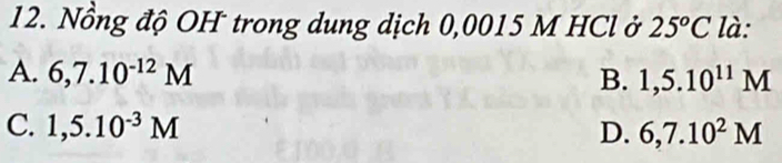 Nồng độ OH trong dung dịch 0,0015 M HCl ở 25^oC là:
A. 6,7.10^(-12)M
B. 1,5.10^(11)M
C. 1,5.10^(-3)M D. 6,7.10^2M