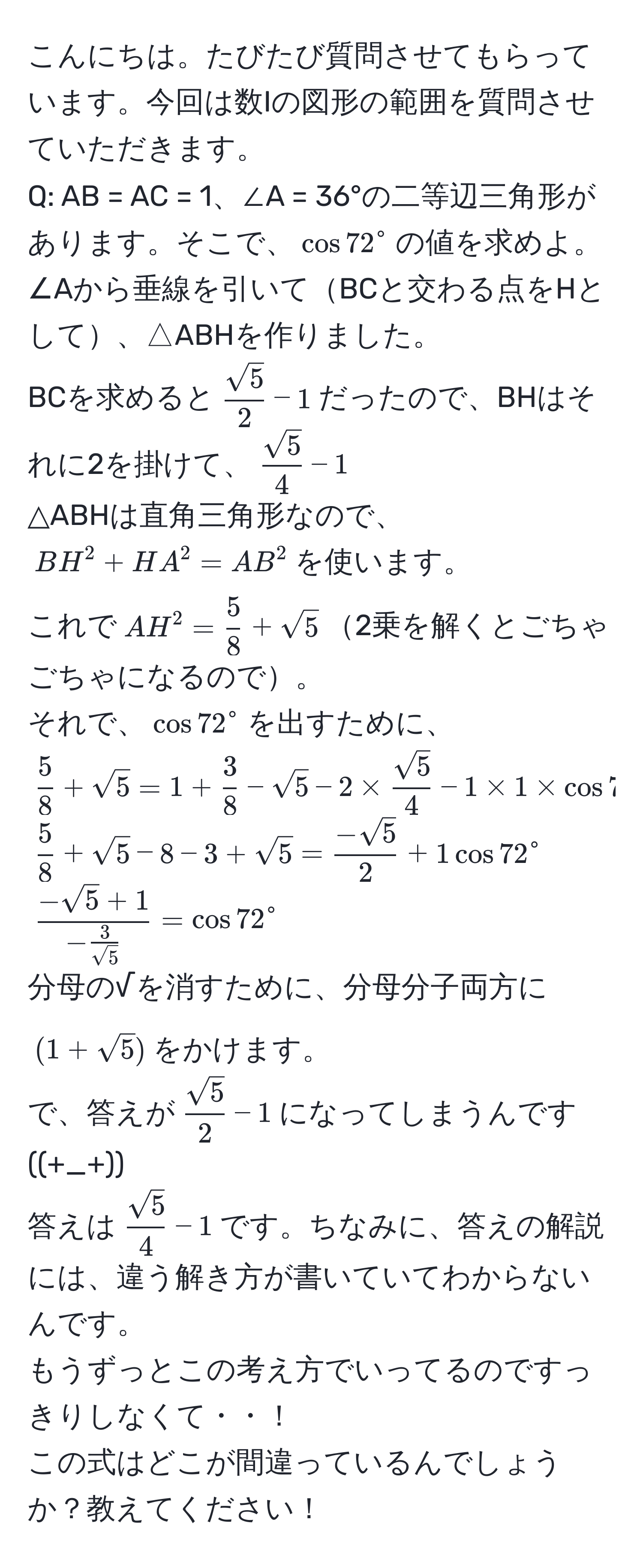 こんにちは。たびたび質問させてもらっています。今回は数Iの図形の範囲を質問させていただきます。  
Q: AB = AC = 1、∠A = 36°の二等辺三角形があります。そこで、$cos 72^(circ$の値を求めよ。  
∠Aから垂線を引いてBCと交わる点をHとして、△ABHを作りました。  
BCを求めると$fracsqrt(5))2-1$だったので、BHはそれに2を掛けて、$ sqrt(5)/4 -1$  
△ABHは直角三角形なので、$BH^(2 + HA^2 = AB^2$を使います。  
これで$AH^2 = frac5)8 + sqrt(5)$2乗を解くとごちゃごちゃになるので。  
それで、$cos 72^(circ$を出すために、$frac5)8 + sqrt(5) = 1 +  3/8  - sqrt(5) - 2 *  sqrt(5)/4  - 1 * 1 * cos 72^(circ$  
$frac5)8 + sqrt(5) - 8 - 3 + sqrt(5) =  (-sqrt(5))/2  + 1 cos 72^(circ$  
$frac-sqrt(5)+1)- 3/sqrt(5) =cos 72^(circ$  
分母の√を消すために、分母分子両方に$(1+sqrt5))$をかけます。  
で、答えが$ sqrt(5)/2 -1$になってしまうんです((+_+))  
答えは$ sqrt(5)/4 -1$です。ちなみに、答えの解説には、違う解き方が書いていてわからないんです。  
もうずっとこの考え方でいってるのですっきりしなくて・・！  
この式はどこが間違っているんでしょうか？教えてください！