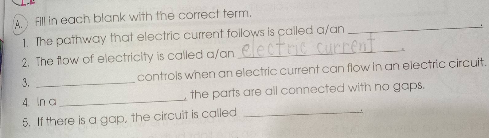 Fill in each blank with the correct term. 
_ 
_ 
1. The pathway that electric current follows is called a/an 
2. The flow of electricity is called a/an 
3. _controls when an electric current can flow in an electric circuit. 
4. In a _the parts are all connected with no gaps. 
5. If there is a gap, the circuit is called_