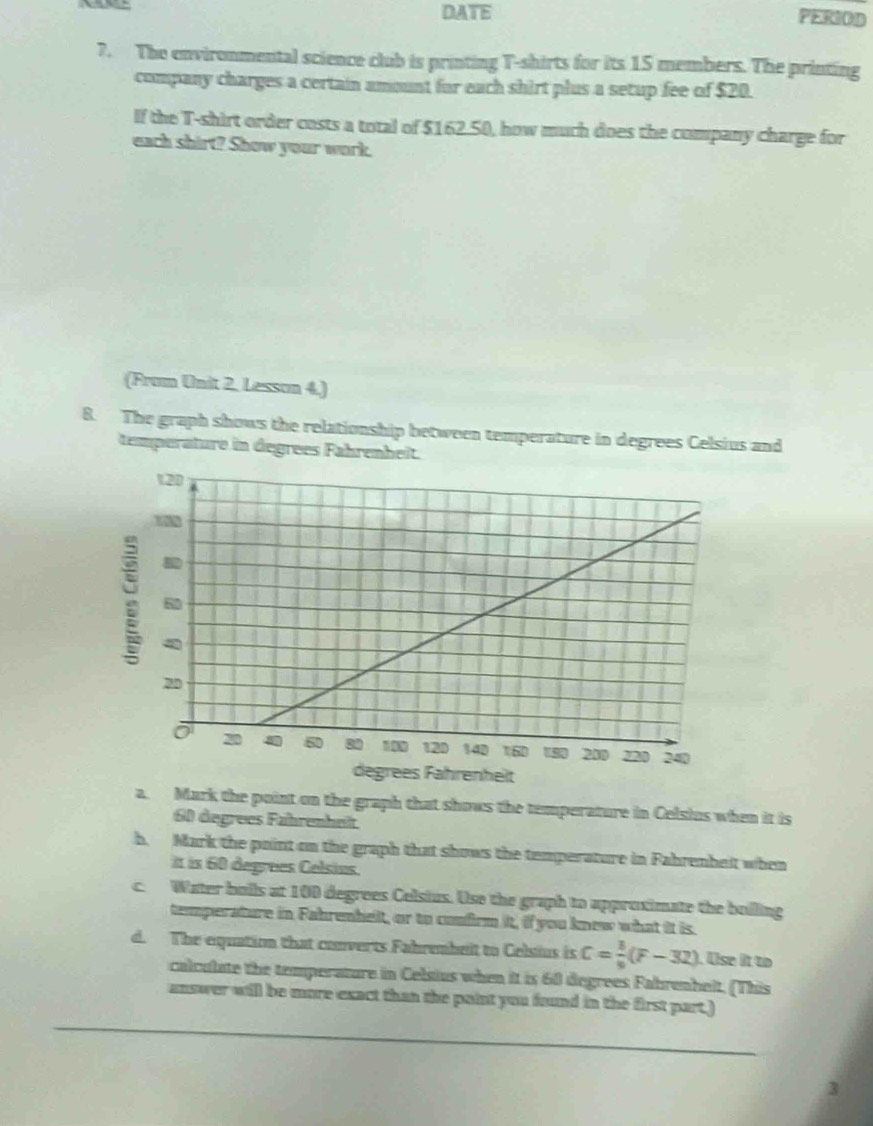 DAoverline TE PERIOD
7. The environmental science club is printing T-shirts for its 15 members. The printing
company charges a certain amount for each shirt plus a setup fee of $20.
If the T-shirt order costs a total of $162.50, how much does the company charge for
each shirt? Show your work.
(From Unit 2, Lesson 4.)
8. The graph shows the relationship between temperature in degrees Celsius and
temperature in degrees Fahrenheit.
nhelt
a. Mark the point on the graph that shows the temperature in Celsius when it is
60 degrees Fahrenheit
h. Mark the point on the graph that shows the temperature in Fabrenbeit when
it is 60 degrees Celsins.
c. Water bolls at 100 degrees Celsius. Use the graph to approximate the bolling
temperature in Fahrenhelt, or to confirm it, if you knew what it is.
d. The equation that converts Fahrembeit to Celsius is C= 3/9 (F-32). Use it to
calculate the temperature in Celsius when it is 60 degrees Fabrenheit, (This
answer will be more exact than the point you found in the first part.)