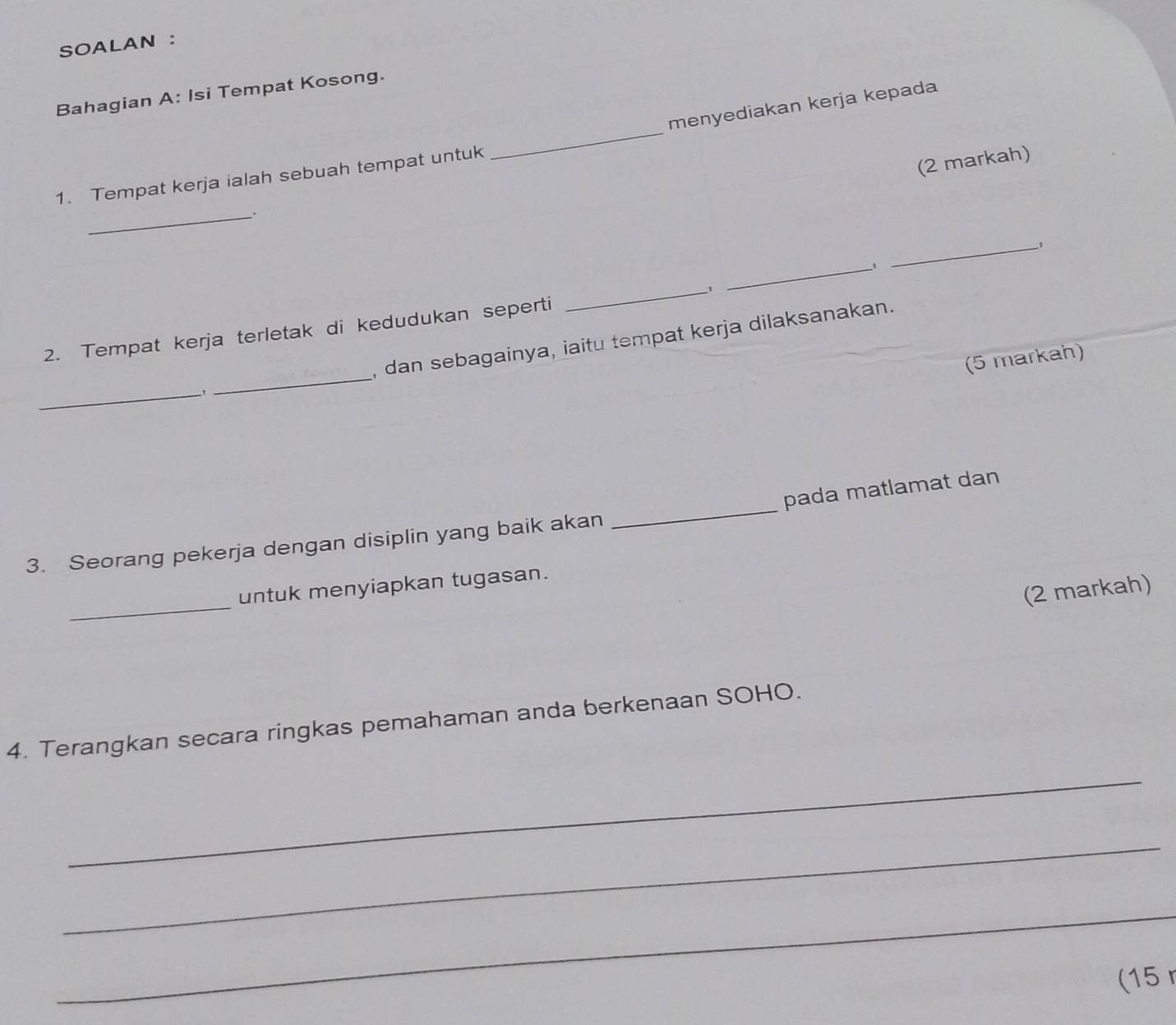 SOALAN : 
Bahagian A: Isi Tempat Kosong. 
menyediakan kerja kepada 
1. Tempat kerja ialah sebuah tempat untuk 
_ 
(2 markah) 
_. 
_ 
_ 
2. Tempat kerja terletak di kedudukan seperti _' 
_ 
, dan sebagainya, iaitu tempat kerja dilaksanakan. 
(5 markah) 
__1 
_ 
pada matlamat dan 
3. Seorang pekerja dengan disiplin yang baik akan 
_ 
untuk menyiapkan tugasan. 
(2 markah) 
4. Terangkan secara ringkas pemahaman anda berkenaan SOHO. 
_ 
_ 
_ 
(15