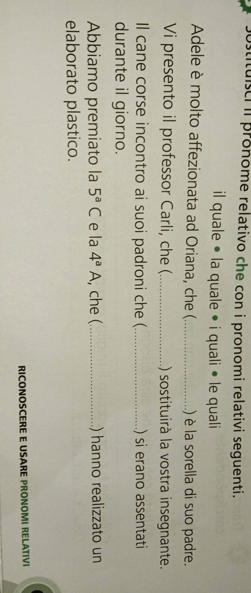 stituisci iI pronome relativo che con i pronomi relativi seguenti. 
il quale • la quale • i quali • le quali 
Adele è molto affezionata ad Oriana, che (._ .) è la sorella di suo padre. 
Vi presento il professor Carli, che (_ () sostituirà la vostra insegnante. 
Il cane corse incontro ai suoi padroni che ( _.) si erano assentati 
durante il giorno. 
Abbiamo premiato la 5^aC e la 4^aA , che (_ .) hanno realizzato un 
elaborato plastico. 
RICONOSCERE E USARE PRONOMI RELATIVI