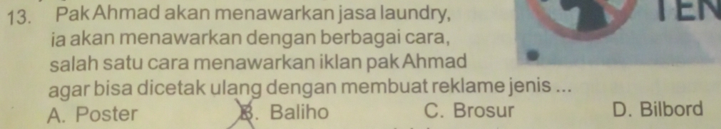 Pak Ahmad akan menawarkan jasa laundry, TEN
ia akan menawarkan dengan berbagai cara,
salah satu cara menawarkan iklan pak Ahmad
agar bisa dicetak ulang dengan membuat reklame jenis ...
A. Poster B. Baliho C. Brosur D. Bilbord