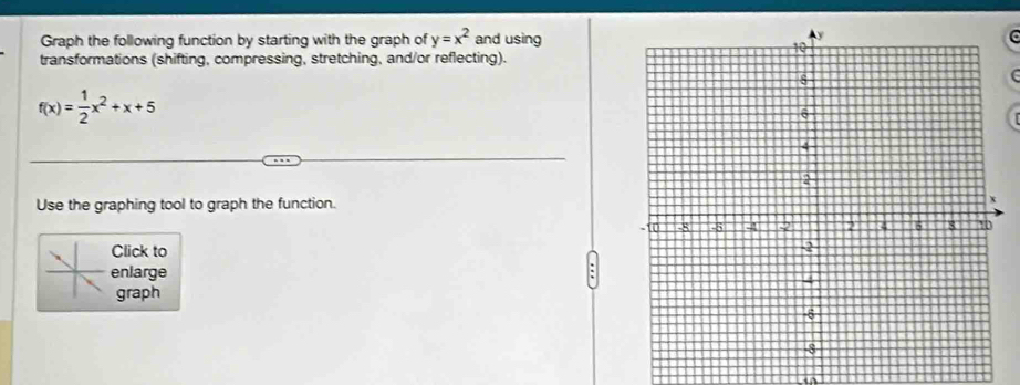 Graph the following function by starting with the graph of y=x^2 and using 
transformations (shifting, compressing, stretching, and/or reflecting). 
f
f(x)= 1/2 x^2+x+5
Use the graphing tool to graph the function. 
Click to 
enlarge 
graph 
i