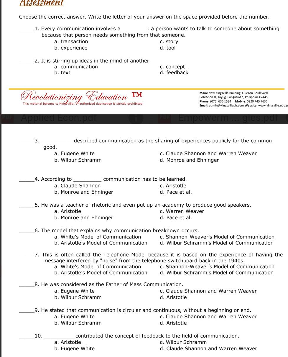 Assessment
Choose the correct answer. Write the letter of your answer on the space provided before the number.
_1. Every communication involves a : a person wants to talk to someone about something
because that person needs something from that someone.
a. transaction c. story
b. experience d. tool
_2. It is stirring up ideas in the mind of another.
a. communication c. concept
b. text d. feedback
Main: New Kingsville Building, Quezon Boulevard
Revolutionizing Education TM Poblacion D, Tayug, Pangasinan, Philippines 2445
Phone: (075) 636 1584 Mobile: 0920 745 7630
This material belongs to Kingsville  Unauthorized duplication is strictly prohibited. Email: admin@kingsvilleph.com Website: www.kingsville.edu.p
Appllea Econ:pai Empowerm ... gies.
_3. _described communication as the sharing of experiences publicly for the common
good.
a. Eugene White c. Claude Shannon and Warren Weaver
b. Wilbur Schramm d. Monroe and Ehninger
_4. According to _communication has to be learned.
a. Claude Shannon c. Aristotle
b. Monroe and Ehninger d. Pace et al.
_5. He was a teacher of rhetoric and even put up an academy to produce good speakers.
a. Aristotle c. Warren Weaver
b. Monroe and Ehninger d. Pace et al.
_6. The model that explains why communication breakdown occurs.
a. White’s Model of Communication c. Shannon-Weaver’s Model of Communication
b. Aristotle’s Model of Communication d. Wilbur Schramm’s Model of Communication
_7. This is often called the Telephone Model because it is based on the experience of having the
message interfered by "noise" from the telephone switchboard back in the 1940s.
a. White’s Model of Communication c. Shannon-Weaver’s Model of Communication
b. Aristotle’s Model of Communication d. Wilbur Schramm’s Model of Communication
_8. He was considered as the Father of Mass Communication.
a. Eugene White c. Claude Shannon and Warren Weaver
b. Wilbur Schramm d. Aristotle
_9. He stated that communication is circular and continuous, without a beginning or end.
a. Eugene White c. Claude Shannon and Warren Weaver
b. Wilbur Schramm d. Aristotle
_10. _contributed the concept of feedback to the field of communication.
a. Aristotle c. Wilbur Schramm
b. Eugene White d. Claude Shannon and Warren Weaver