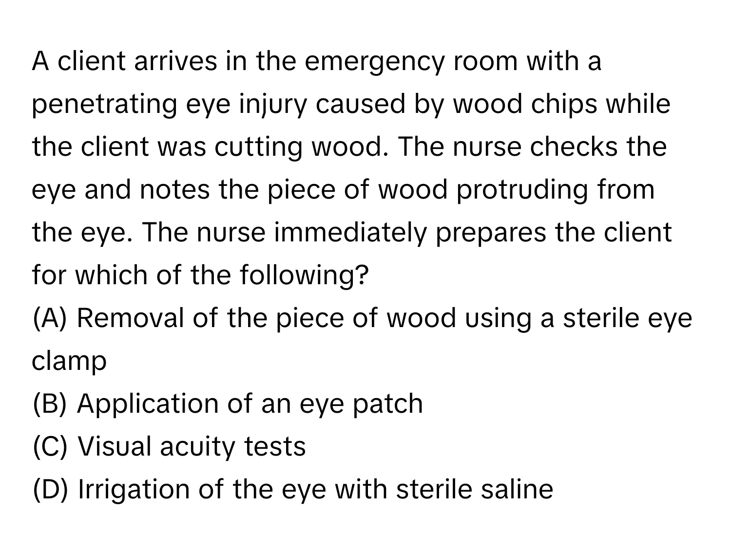 A client arrives in the emergency room with a penetrating eye injury caused by wood chips while the client was cutting wood. The nurse checks the eye and notes the piece of wood protruding from the eye. The nurse immediately prepares the client for which of the following?

(A) Removal of the piece of wood using a sterile eye clamp
(B) Application of an eye patch
(C) Visual acuity tests
(D) Irrigation of the eye with sterile saline