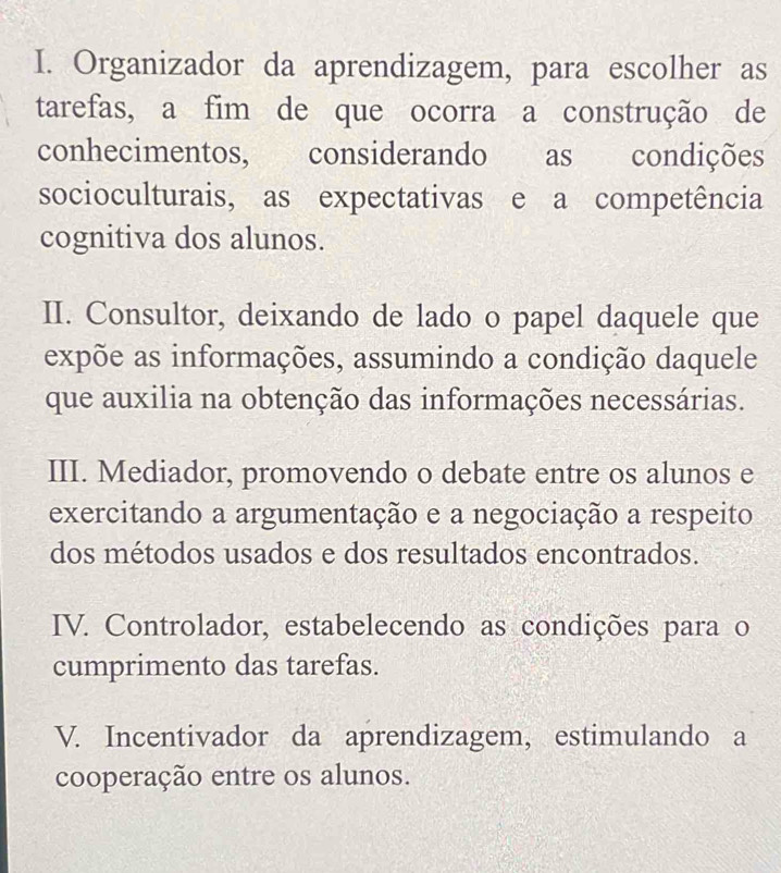 I. Organizador da aprendizagem, para escolher as
tarefas, a fim de que ocorra a construção de
conhecimentos, considerando as condições
socioculturais, as expectativas e a competência
cognitiva dos alunos.
II. Consultor, deixando de lado o papel daquele que
expõe as informações, assumindo a condição daquele
que auxilia na obtenção das informações necessárias.
III. Mediador, promovendo o debate entre os alunos e
exercitando a argumentação e a negociação a respeito
dos métodos usados e dos resultados encontrados.
IV. Controlador, estabelecendo as condições para o
cumprimento das tarefas.
V. Incentivador da aprendizagem, estimulando a
cooperação entre os alunos.