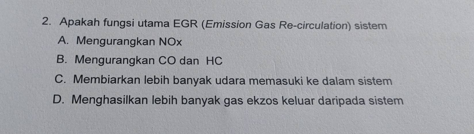 Apakah fungsi utama EGR (Emission Gas Re-circulation) sistem
A. Mengurangkan NOx
B. Mengurangkan CO dan HC
C. Membiarkan lebih banyak udara memasuki ke dalam sistem
D. Menghasilkan lebih banyak gas ekzos keluar daripada sistem