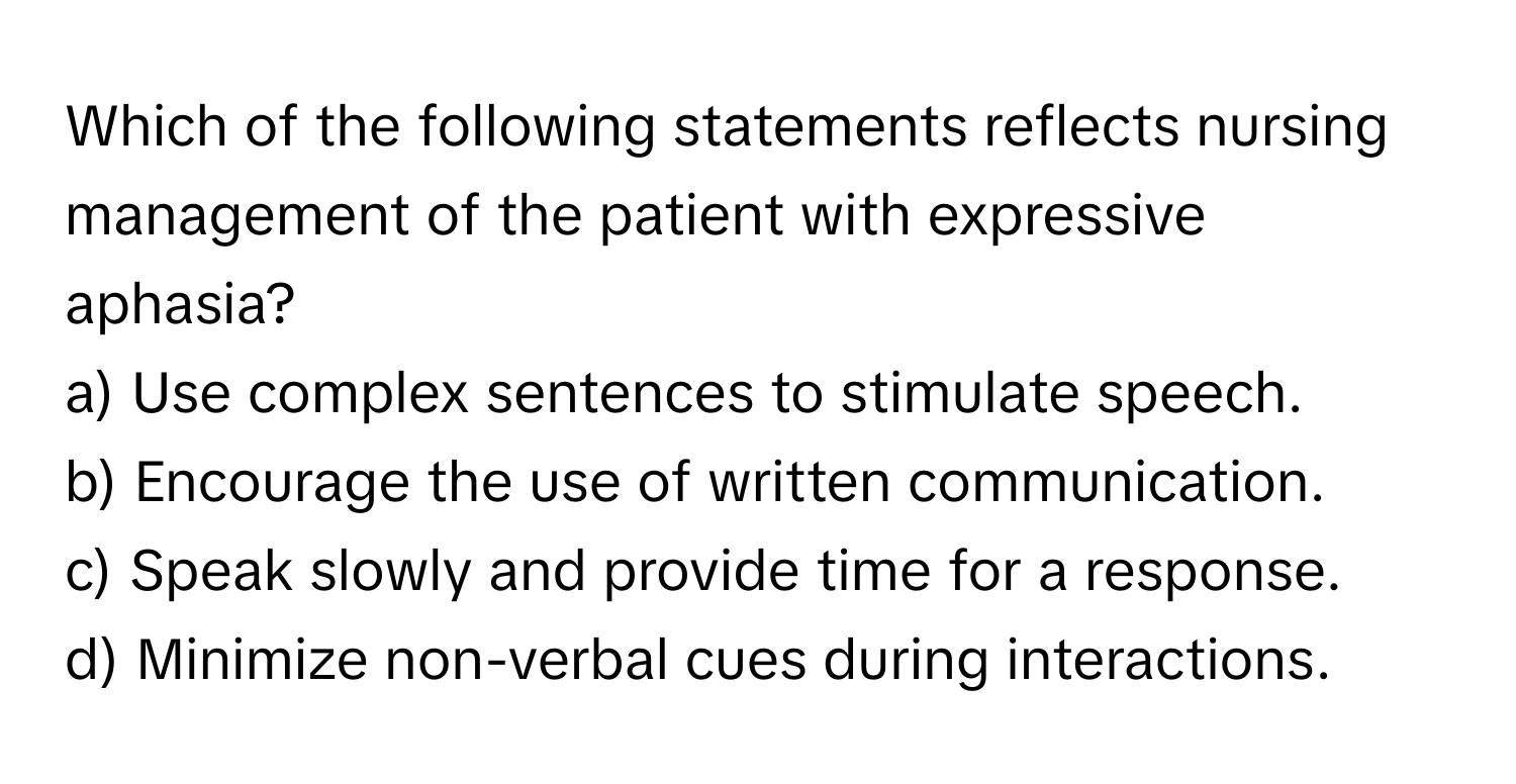 Which of the following statements reflects nursing management of the patient with expressive aphasia?

a) Use complex sentences to stimulate speech. 
b) Encourage the use of written communication. 
c) Speak slowly and provide time for a response. 
d) Minimize non-verbal cues during interactions.