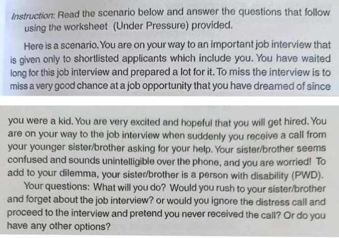 Instruction: Read the scenario below and answer the questions that follow 
using the worksheet (Under Pressure) provided. 
Here is a scenario. You are on your way to an important job interview that 
is given only to shortlisted applicants which include you. You have waited 
long for this job interview and prepared a lot for it. To miss the interview is to 
miss a very good chance at a job opportunity that you have dreamed of since 
you were a kid. You are very excited and hopeful that you will get hired. You 
are on your way to the job interview when suddenly you receive a call from 
your younger sister/brother asking for your help. Your sister/brother seems 
confused and sounds unintelligible over the phone, and you are worried! To 
add to your dilemma, your sister/brother is a person with disability (PWD). 
Your questions: What will you do? Would you rush to your sister/brother 
and forget about the job interview? or would you ignore the distress call and 
proceed to the interview and pretend you never received the call? Or do you 
have any other options?