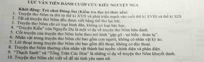 Lục vân tiên đánh cướp cứu kiều nguyệt nga 
Khởi động: Trò chơi Đúng-Sai (Kiểm tra đọc tri thức nền) 
1. Truyện thờ Nôm ra đời từ thể kỉ XVII và phát triển mạnh vào cuối thế kỉ XVIII và thế ki XIX 
2. Tất cả truyện thơ Nôm đều được viết bằng thể thơ lục bát. 
3. Truyện thơ Nôm chỉ có loại bình dân, không có loại bác học. 
4. “Truyện Kiều” của Nguyễn Du là một ví dụ về truyện thơ Nôm hữu danh. 
5. Cốt truyện của truyện thơ Nôm luôn theo mô hình “gặp gỡ - tai biến - đoàn tụ”. 
6. Nhân vật trong truyện thơ Nôm chỉ bao gồm con người, không có nhân vật kỳ ảo. 
7. Lời thoại trong truyện thơ Nôm chỉ bao gồm đối thoại, không có độc thoại. 
8. Truyện thơ Nôm thường chia nhân vật thành hai tuyển: chính diện và phản diện. 
9. “Thạch Sanh” và “Tống Trân Cúc Hoa” là những ví dụ về truyện thơ Nôm khuyết danh. 
10. Truyện thơ Nôm chỉ viết về đề tài tình yêu nam nữ.