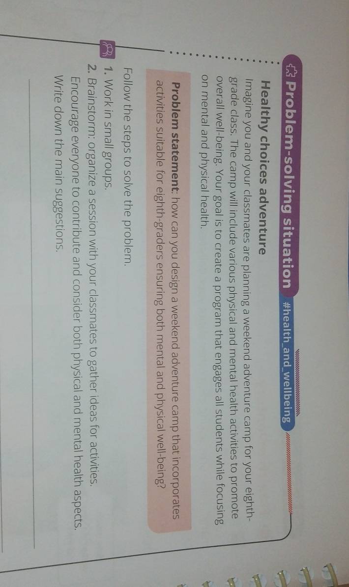 Problem-solving situation #health_and_wellbeing 
Healthy choices adventure 
Imagine you and your classmates are planning a weekend adventure camp for your eighth- 
grade class. The camp will include various physical and mental health activities to promote 
overall well-being. Your goal is to create a program that engages all students while focusing 
on mental and physical health. 
Problem statement: how can you design a weekend adventure camp that incorporates 
activities suitable for eighth-graders ensuring both mental and physical well-being? 
Follow the steps to solve the problem. 
1. Work in small groups. 
2. Brainstorm: organize a session with your classmates to gather ideas for activities. 
Encourage everyone to contribute and consider both physical and mental health aspects. 
Write down the main suggestions. 
_