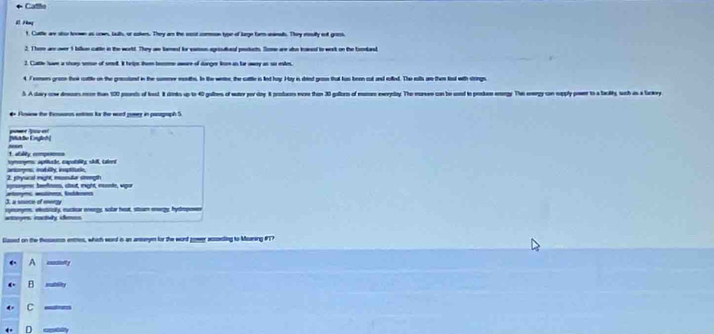 Cadiie
# Png
t. Cuttle are also toown as sown, buth, or cokers. They ar the sost common type of lorge tarm aninal. They rully oof grins.
2. I heme are over 1 billon cattle in the world. They aw tamed for vaton agrisudieal prockats. Some are aso kaked to week on the toonbaed
2. Cattle Iave a shorp semue of smel. It hrips tu beeen awore of danger lien an tar awey an so esles.
4 7romern grom ther cattle on the gresciond in the sumrer mouths. In the weter, the cuttle is led hay. Hay is dred groon that hus been cut and eolled. The rolls an then lost with strings.
5 A dary omw deers mee than 100 prsnds of losd dinios up to 40 galloes of eater por day A produces more than 30 galtots of maers weryalay. The mareee can be usead to proskee energy. The ewergy con supply power to a talty wath as a baery
# Foow the Isans eren ts the word gowey in paorgaph S
[Mükle Engliesh|
1. allty comçeso== Arm
rrerges: aprtaãe, caputality, shll, Lalerd
2. pryucal might, ecoutor strength anompe insbulty insptuce.
pnnyme beefes, stout right, esode, sigu
3. a sisece of enerzy
amoyes iactury ihes synony, ectiticity, eucticar energy, solar heat, stoam energy, hyopn
Gased on the thenn enttes, which word i an annym for the word zower acsseding to Mearing #T?
A _y
B 0
C
D