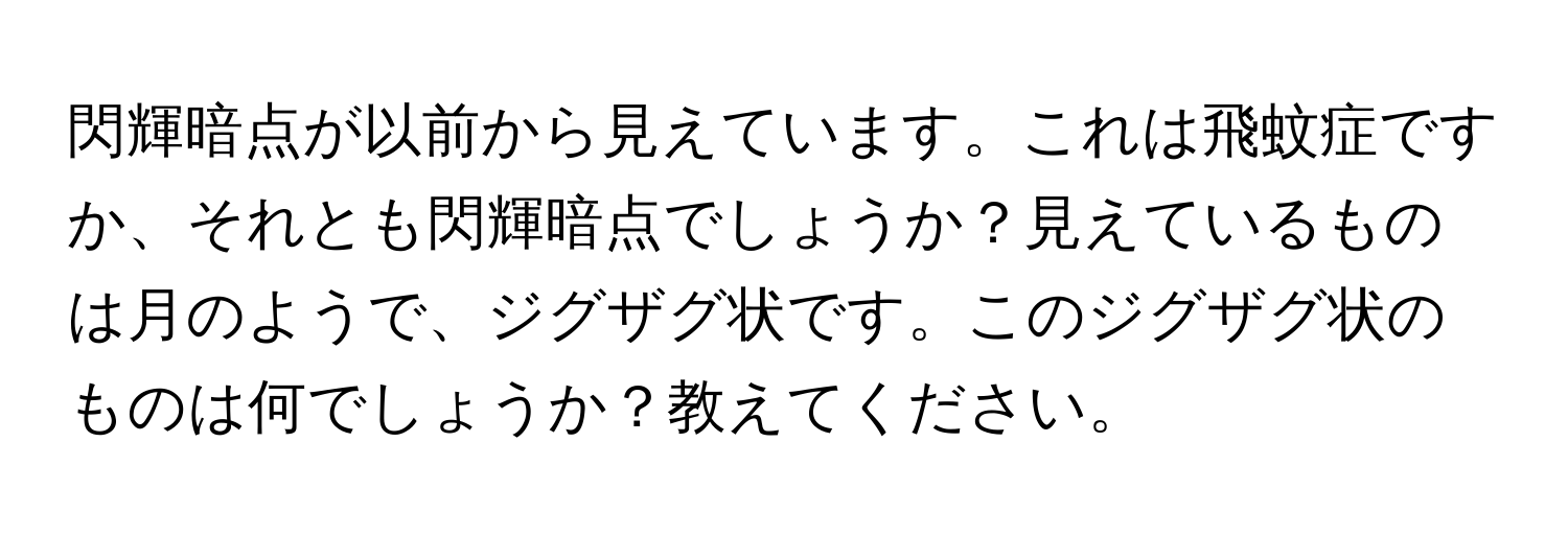 閃輝暗点が以前から見えています。これは飛蚊症ですか、それとも閃輝暗点でしょうか？見えているものは月のようで、ジグザグ状です。このジグザグ状のものは何でしょうか？教えてください。