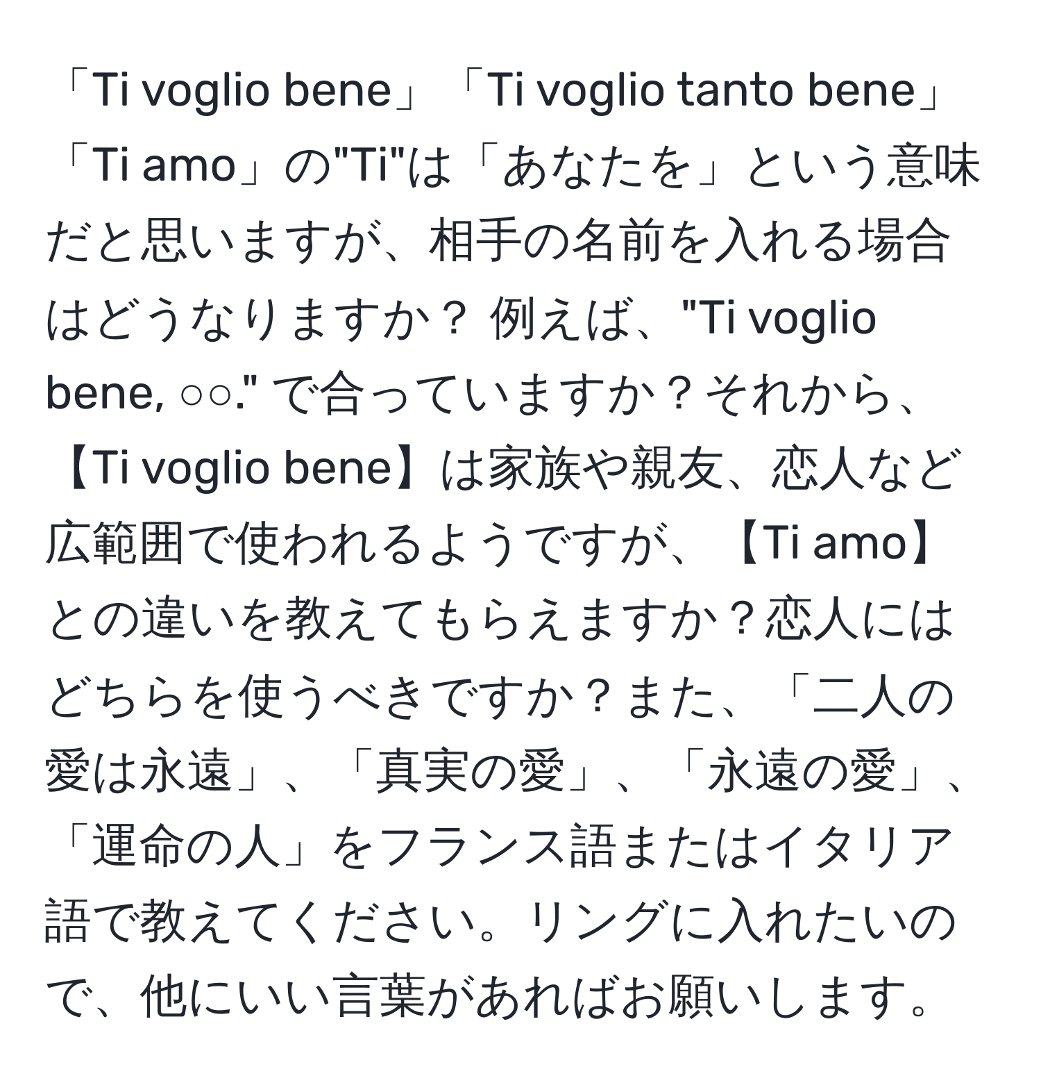 「Ti voglio bene」「Ti voglio tanto bene」「Ti amo」の"Ti"は「あなたを」という意味だと思いますが、相手の名前を入れる場合はどうなりますか？ 例えば、"Ti voglio bene, ○○." で合っていますか？それから、【Ti voglio bene】は家族や親友、恋人など広範囲で使われるようですが、【Ti amo】との違いを教えてもらえますか？恋人にはどちらを使うべきですか？また、「二人の愛は永遠」、「真実の愛」、「永遠の愛」、「運命の人」をフランス語またはイタリア語で教えてください。リングに入れたいので、他にいい言葉があればお願いします。