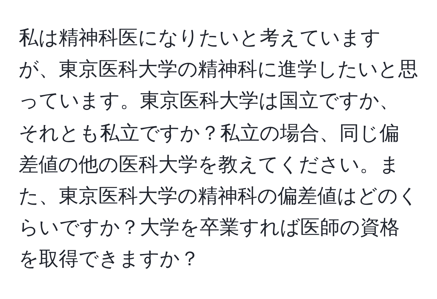 私は精神科医になりたいと考えていますが、東京医科大学の精神科に進学したいと思っています。東京医科大学は国立ですか、それとも私立ですか？私立の場合、同じ偏差値の他の医科大学を教えてください。また、東京医科大学の精神科の偏差値はどのくらいですか？大学を卒業すれば医師の資格を取得できますか？