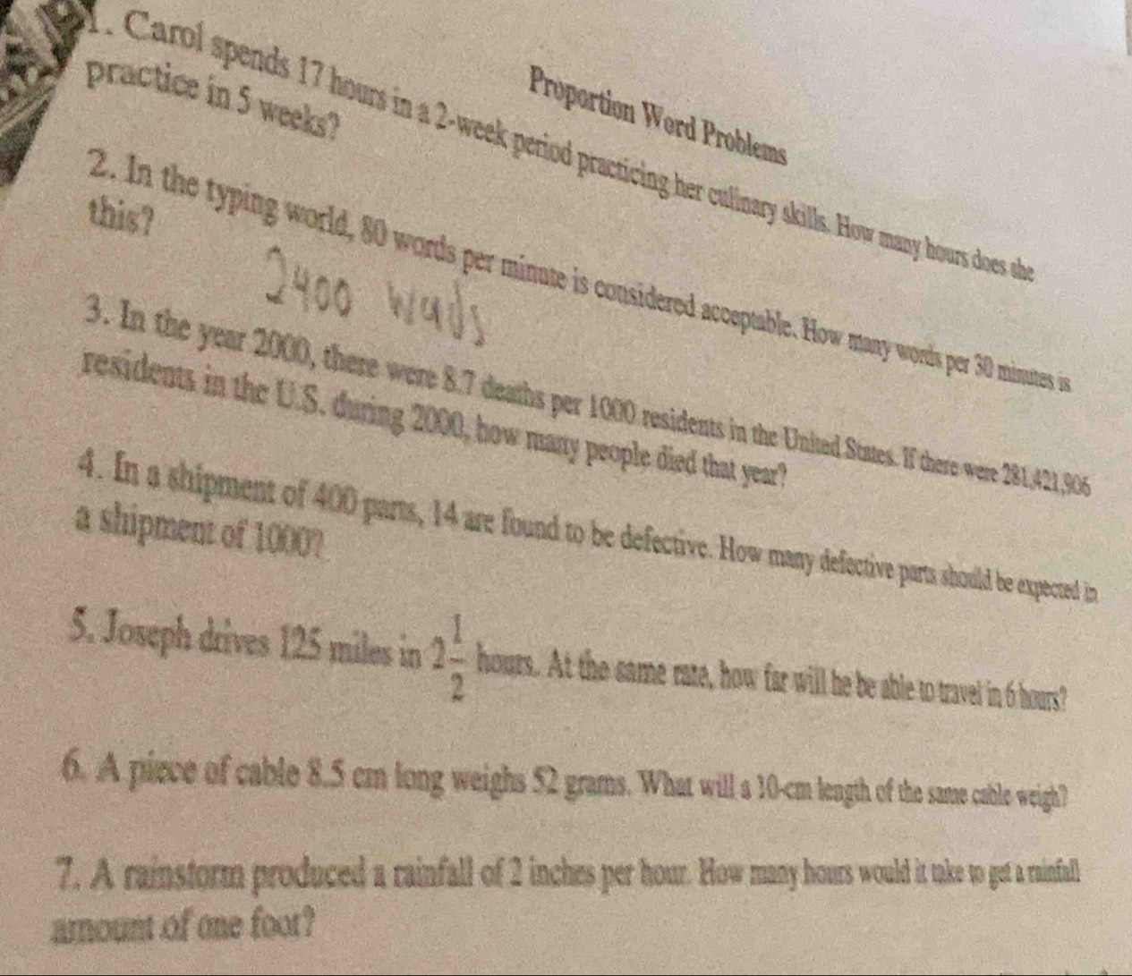 practice in 5 weeks? 
Proportion Wørd Problems 
Carol spends 17 hours in a 2-week period practicing her culinary skills. How many hours does o 
this? 
2. In the typing world, 80 words per minute is considered acceptable. How many words per 30 minutes i 
3. In the year 2000, there were 8.7 deaths per 1000 residents in the United States. If there were 281,421, 906
residents in the U.S. during 2000, how many people died that year? 
a shipment of 1000? 
4. In a shipment of 400 parts, 14 are found to be defective. How many defective parts should be expected in 
5. Joseph drives 125 miles in 2 1/2 hours t At the same rate, how far will he be able to travel in 6 hours? 
6. A piece of cable 8.5 cm long weighs 52 grams. What will a 10-cm length of the same cable weigh? 
7. A rainstorm produced a rainfall of 2 inches per hour. How many hours would it take to get a rainfall 
arnount of one foot?