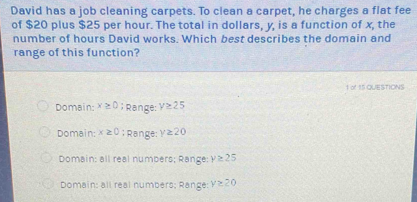 David has a job cleaning carpets. To clean a carpet, he charges a flat fee
of $20 plus $25 per hour. The total in dollars, y, is a function of x, the
number of hours David works. Which best describes the domain and
range of this function?
1 of 15 QUESTIONS
Domain: x≥ 0; Range: y≥ 25
Domain: x≥ 0; Range: y≥ 20
Domain: all real numbers; Range: y≥ 25
Domain: all real numbers; Range: y≥ 20