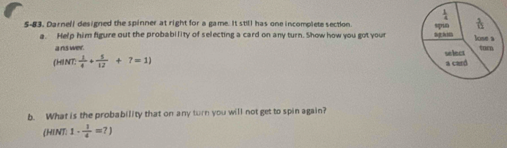 5-83, Darnell designed the spinner at right for a game. It still has one incomplete section.
a. Help him figure out the probability of selecting a card on any turn. Show how you got your 
a ns wer. 
(HINT:  1/4 + 5/12 +7=1)
b. What is the probability that on any turn you will not get to spin again?
(HLNT: 1·  1/4 =?)