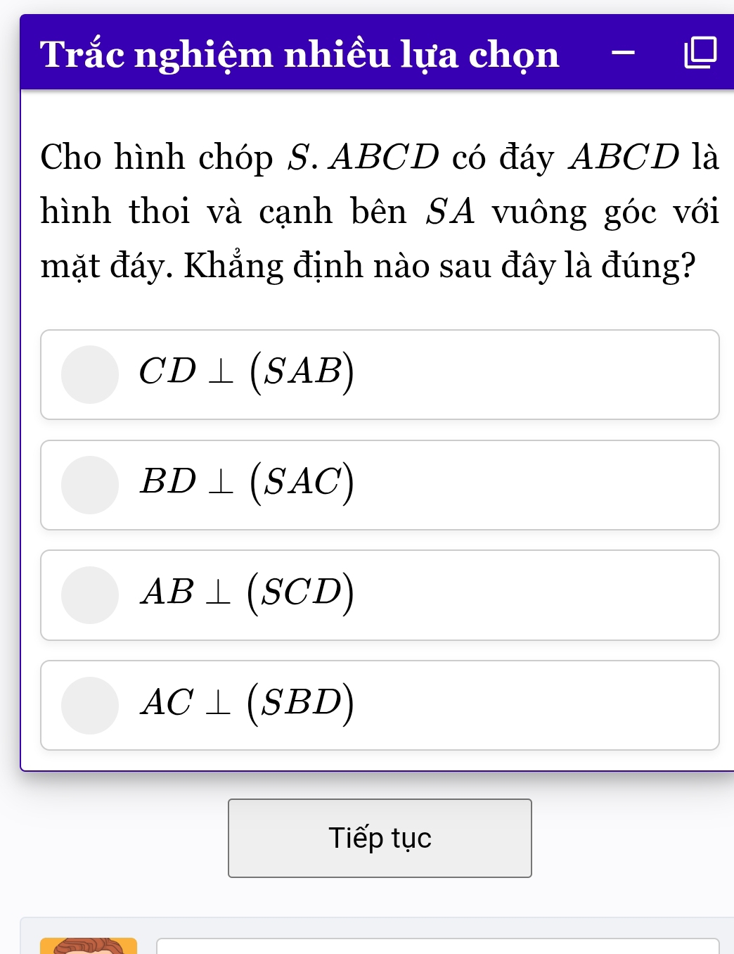 Trắc nghiệm nhiều lựa chọn —
Cho hình chóp S. ABCD có đáy ABCD là
hình thoi và cạnh bên SA vuông góc với
mặt đáy. Khẳng định nào sau đây là đúng?
CD⊥ (SAB)
BD⊥ (SAC)
AB⊥ (SCD)
AC⊥ (SBD)
Tiếp tục