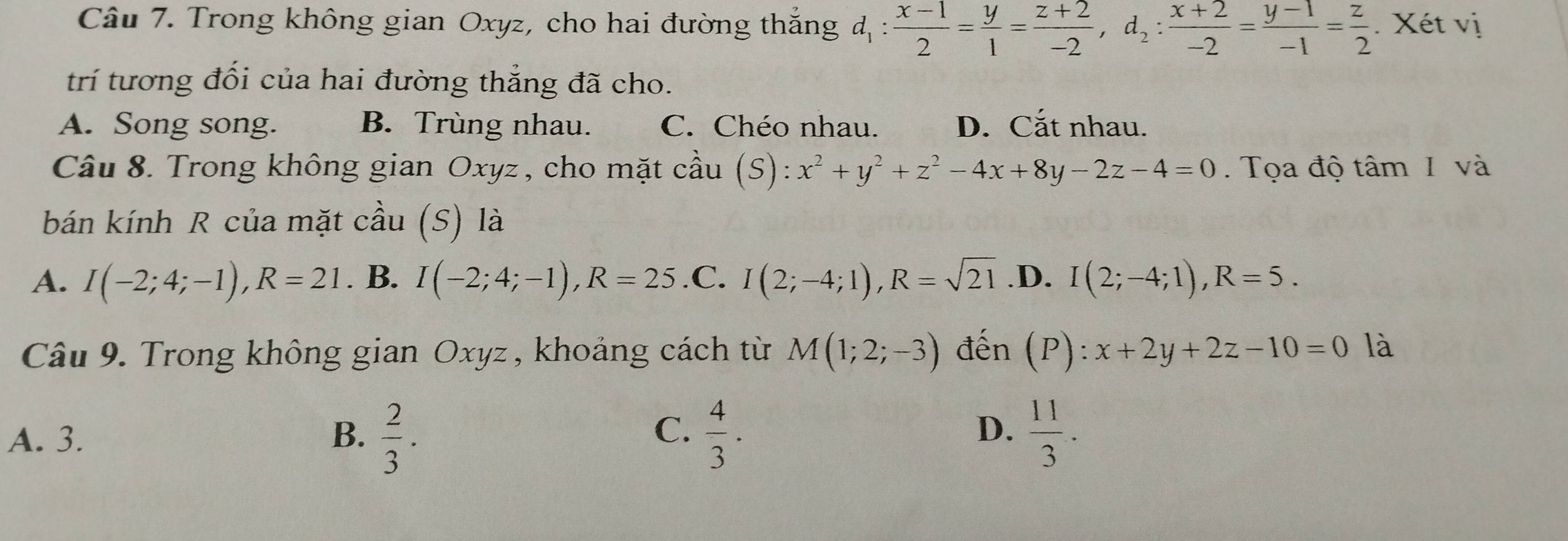 Trong không gian Oxyz, cho hai đường thắng d_1: (x-1)/2 = y/1 = (z+2)/-2 , d_2: (x+2)/-2 = (y-1)/-1 = z/2 . Xét vị
trí tương đối của hai đường thẳng đã cho.
A. Song song. B. Trùng nhau. C. Chéo nhau. D. Cắt nhau.
Câu 8. Trong không gian Oxyz , cho mặt cầu (S): x^2+y^2+z^2-4x+8y-2z-4=0. Tọa độ tâm 1 và
bán kính R của mặt cầu (S) là
A. I(-2;4;-1), R=21. B. I(-2;4;-1), R=25 .C. I(2;-4;1), R=sqrt(21) .D. I(2;-4;1), R=5. 
Câu 9. Trong không gian Oxyz , khoảng cách từ M(1;2;-3) đến (P):x+2y+2z-10=0 là
C.
D.
A. 3. B.  2/3 .  4/3 .  11/3 .