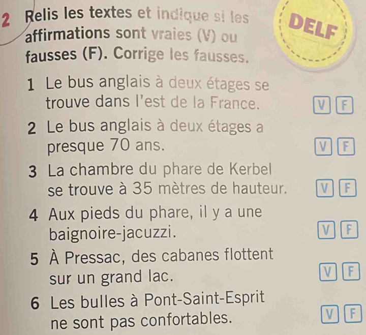 Relis les textes et indique si les
affirmations sont vraies (V) ou
fausses (F). Corrige les fausses.
1 Le bus anglais à deux étages se
trouve dans l'est de la France. V F
2 Le bus anglais à deux étages a
presque 70 ans. V F
3 La chambre du phare de Kerbel
se trouve à 35 mètres de hauteur. V F
4 Aux pieds du phare, il y a une
baignoire-jacuzzi. V F
5 À Pressac, des cabanes flottent
sur un grand lac. V F
6 Les bulles à Pont-Saint-Esprit
ne sont pas confortables.
V F