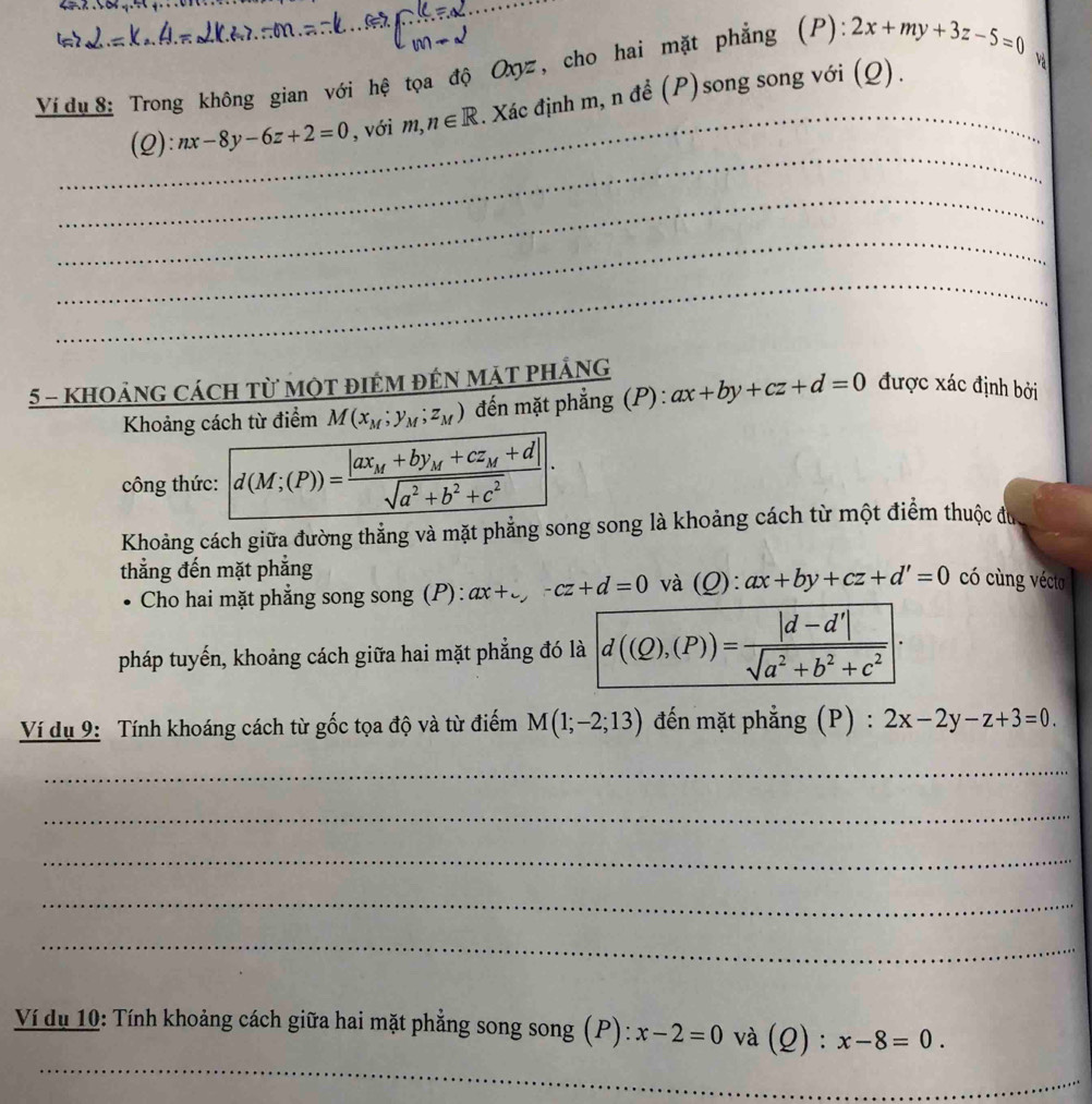 Ví du 8: Trong không gian với hệ tọa độ Oxyz, cho hai mặt phẳng (P) 2x+my+3z-5=0
_(2): nx-8y-6z+2=0 , với m,n∈ R. Xác định m, n đề (P)song song với (Q). 
Và 
_ 
_ 
_ 
_ 
5 - khoảng cách từ một điêm đếN mặt phÁng 
Khoảng cách từ điểm M(x_M;y_M;z_M) đến mặt phẳng (P): ax+by+cz+d=0 được xác định bởi 
công thức: d(M;(P))=frac |ax_M+by_M+cz_M+d|sqrt(a^2+b^2+c^2)|. 
Khoảng cách giữa đường thẳng và mặt phẳng song song là khoảng cách từ một điểm thuộc đu 
thẳng đến mặt phẳng 
Cho hai mặt phẳng song song (P) : ax+_ , -cz+d=0 và (Q): ax+by+cz+d'=0 có cùng vécto 
pháp tuyến, khoảng cách giữa hai mặt phẳng đó là d((Q),(P))= (|d-d'|)/sqrt(a^2+b^2+c^2) . 
Ví dụ 9: Tính khoáng cách từ gốc tọa độ và từ điểm M(1;-2;13) đến mặt phẳng (P) : 2x-2y-z+3=0. 
_ 
_ 
_ 
_ 
_ 
_ 
Ví dụ 10: Tính khoảng cách giữa hai mặt phẳng song song (P): x-2=0 và (Q) : x-8=0.