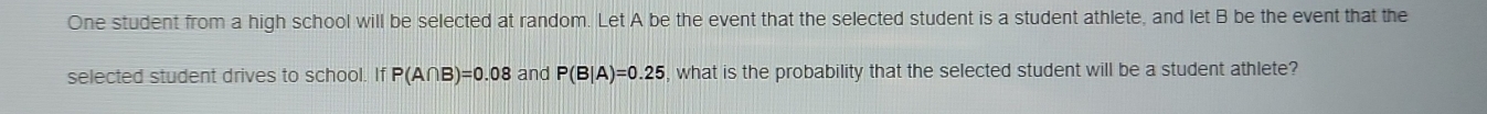 One student from a high school will be selected at random. Let A be the event that the selected student is a student athlete, and let B be the event that the 
selected student drives to school. If P(A∩ B)=0.08 and P(B|A)=0.25 , what is the probability that the selected student will be a student athlete?