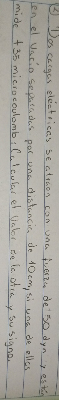 ② Dos cargas electricas seatraen con una fverza de` 50 dynyestin 
en el vacio separadas por ona distancia de 10 cm, si una de ellas 
mide +35 microcoulomb: Calcularel Valor de la ofra y so signo.