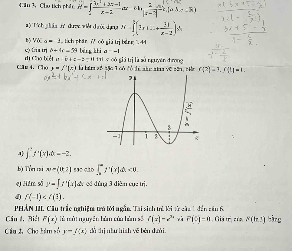 Cho tích phân H=∈tlimits _a^(0frac 3x^2)+5x-1x-2dx=bln  2/|a-2| +c,(a,b,c∈ R)
a) Tích phân H được viết dưới dạng H=∈tlimits _a^(0(3x+11+frac 31)x-2)dx
b) Với a=-3 , tích phân H có giá trị bằng 1, 44
c) Giá trị b+4c=59 bằng khi a=-1
d) Cho biết a+b+c-5=0 thì a có giá trị là số nguyên dương. 
Câu 4. Cho y=f'(x) là hàm số bậc 3 có đồ thị như hình vẽ bên, biết f(2)=3, f(1)=1. 
a) ∈t _1^(2f'(x)dx=-2. 
b) Tồn tại m∈ (0;2) sao cho ∈t _0^mf'(x)dx<0</tex>. 
c) Hàm số y=∈t f'(x)dx có đúng 3 điểm cực trị. 
d) f(-1) . 
PHÀN III. Câu trắc nghiệm trả lời ngắn. Thí sinh trả lời từ câu 1 đến câu 6. 
Câu 1. Biết F(x) là một nguyên hàm của hàm số f(x)=e^2x) và F(0)=0. Giá trị của F(ln 3) bằng 
Câu 2. Cho hàm số y=f(x) đồ thị như hình vẽ bên dưới.