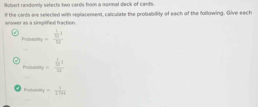 Robert randomly selects two cards from a normal deck of cards. 
If the cards are selected with replacement, calculate the probability of each of the following. Give each 
answer as a simplified fraction. 
J =frac  1/52 152
Probability 
a Probability=frac  1/52 152
Probability= 1/2704 