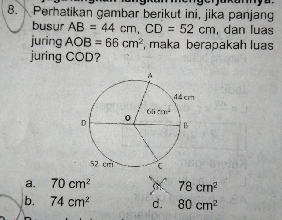 Perhatikan gambar berikut ini, jika panjang
busur AB=44cm,CD=52cm , dan luas
juring AOB=66cm^2 , maka berapakah luas
juring COD?
a. 70cm^2
78cm^2
b. 74cm^2 d. 80cm^2