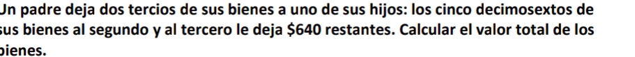 Un padre deja dos tercios de sus bienes a uno de sus hijos: los cinco decimosextos de 
sus bienes al segundo y al tercero le deja $640 restantes. Calcular el valor total de los 
bienes.