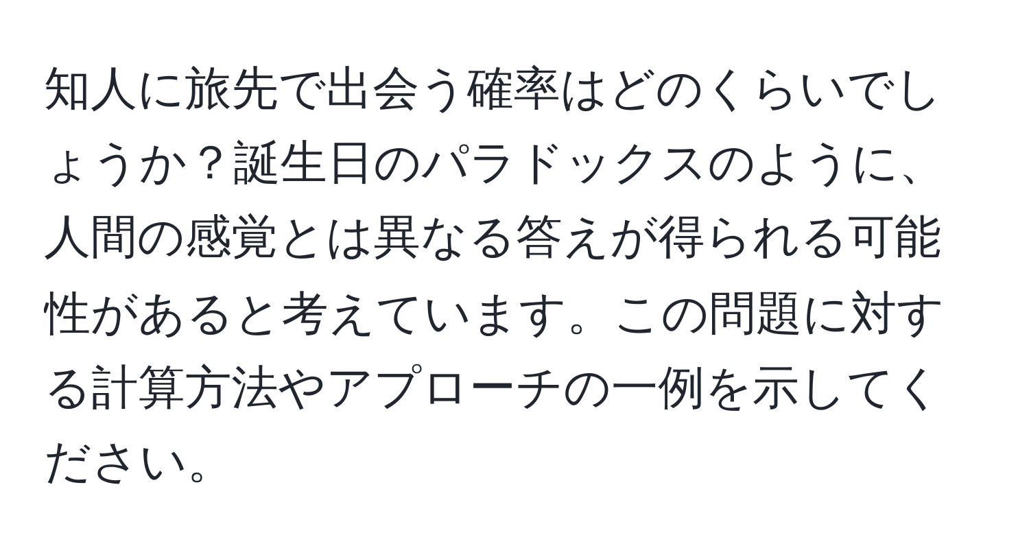 知人に旅先で出会う確率はどのくらいでしょうか？誕生日のパラドックスのように、人間の感覚とは異なる答えが得られる可能性があると考えています。この問題に対する計算方法やアプローチの一例を示してください。