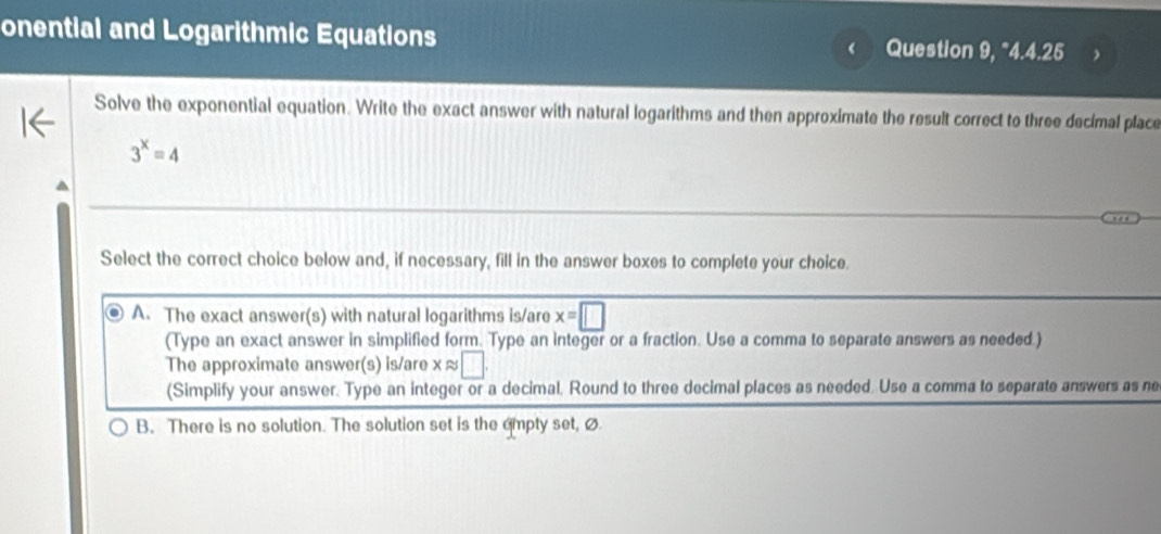 onential and Logarithmic Equations Question 9, "4.4.25
Solve the exponential equation. Write the exact answer with natural logarithms and then approximate the result correct to three decimal place
3^x=4
Select the correct choice below and, if necessary, fill in the answer boxes to complete your choice.
A. The exact answer(s) with natural logarithms is/are x=□
(Type an exact answer in simplified form. Type an integer or a fraction. Use a comma to separate answers as needed.)
The approximate answer(s) is/are x ≈ □
(Simplify your answer. Type an integer or a decimal. Round to three decimal places as needed. Use a comma to separate answers as ne
B. There is no solution. The solution set is the ampty set, ø