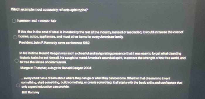Which example most accurately reflects epistrophe? 
hammer : nail :: comb : hair 
If this rise in the cost of steel is imitated by the rest of the industry, instead of rescinded, it would increase the cost of 
homes, autos, appliances, and most other items for every American family. 
President John F. Kennedy, news conference 1962 
In his lifetime Ronald Reagan was such a cheerful and invigorating presence that it was easy to forget what daunting 
historic tasks he set himself. He sought to mend America's wounded spirit, to restore the strength of the free world, and 
to free the slaves of communism. 
Margaret Thatcher, eulogy for Ronald Reagan 2004 
... every child has a dream about where they can go or what they can become. Whether that dream is to Invent 
something, start something, build something, or create something, it all starts with the basic skills and confidence that 
only a good education can provide. 
Mitt Romney