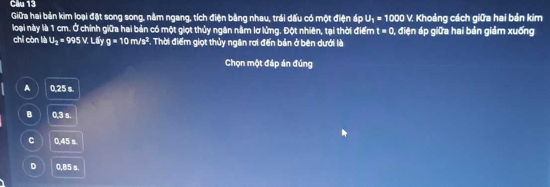 Giữa hai bản kim loại đặt song song, nằm ngang, tích điện bằng nhau, trái dấu có một điện áp U_1=1000V. Khoảng cách giữa hai bản kim
loại này là 1 cm. Ở chính giữa hai bản có một giọt thủy ngân nằm lơ lửng. Đột nhiên, tại thời điểm t=0 0, điện áp giữa hai bản giảm xuống
chỉ còn là U_2=995V. Lhat ay g=10m/s^2 F. Thời điểm giọt thủy ngân rơi đến bản ở bên dưới là
Chọn một đáp án đúng
A 0,25 s.
B 0,3 s.
C 0.45 s.
D 0,85 s.