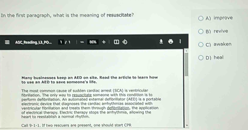 In the first paragraph, what is the meaning of resuscitate?
A) improve
B revive
ASC_Reading_L3_PO... 1 1 | 86% C) awaken
D)heal
Many businesses keep an AED on site. Read the article to learn how
to use an AED to save someone's life.
The most common cause of sudden cardiac arrest (SCA) is ventricular
fibrillation. The only way to resuscitate someone with this condition is to
perform defibrillation. An automated external defibrillator (AED) is a portable
electronic device that diagnoses the cardiac arrhythmias associated with
ventricular fibrillation and treats them through defibrillation, the application
of electrical therapy. Electric therapy stops the arrhythmia, allowing the
heart to reestablish a normal rhythm.
Call 9-1-1. If two rescuers are present, one should start CPR