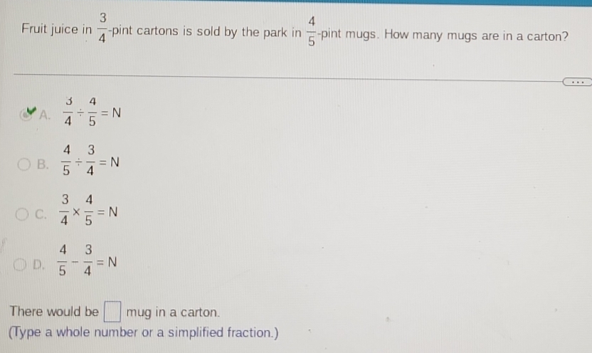 Fruit juice in  3/4  -pint cartons is sold by the park in  4/5 -pint mugs. How many mugs are in a carton?
A.  3/4 /  4/5 =N
B.  4/5 /  3/4 =N
C.  3/4 *  4/5 =N
D.  4/5 - 3/4 =N
There would be □ mug in a carton.
(Type a whole number or a simplified fraction.)