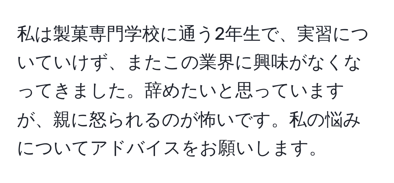 私は製菓専門学校に通う2年生で、実習についていけず、またこの業界に興味がなくなってきました。辞めたいと思っていますが、親に怒られるのが怖いです。私の悩みについてアドバイスをお願いします。