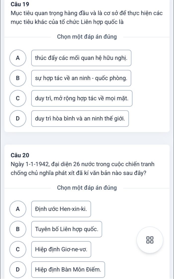 Mục tiêu quan trọng hàng đầu và là cơ sở để thực hiện các
mục tiêu khác của tổ chức Liên hợp quốc là
Chọn một đáp án đúng
A thúc đẩy các mối quan hệ hữu nghị.
B sự hợp tác về an ninh - quốc phòng.
C duy trì, mở rộng hợp tác về mọi mặt.
D duy trì hòa bình và an ninh thế giới.
Câu 20
Ngày 1-1-1942, đại diện 26 nước trong cuộc chiến tranh
chống chủ nghĩa phát xít đã kí văn bản nào sau đây?
Chọn một đáp án đúng
A Định ước Hen-xin-ki.
B Tuyên bố Liên hợp quốc.
C Hiệp định Giơ-ne-vơ.
D Hiệp định Bàn Môn Điếm.