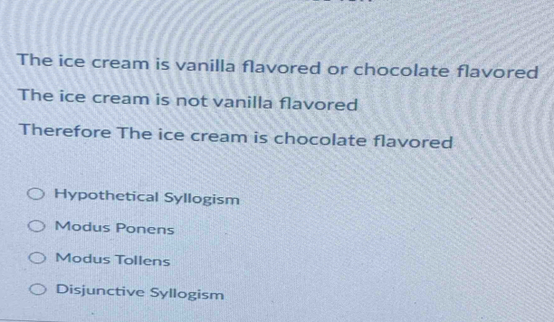 The ice cream is vanilla flavored or chocolate flavored
The ice cream is not vanilla flavored
Therefore The ice cream is chocolate flavored
Hypothetical Syllogism
Modus Ponens
Modus Tollens
Disjunctive Syllogism