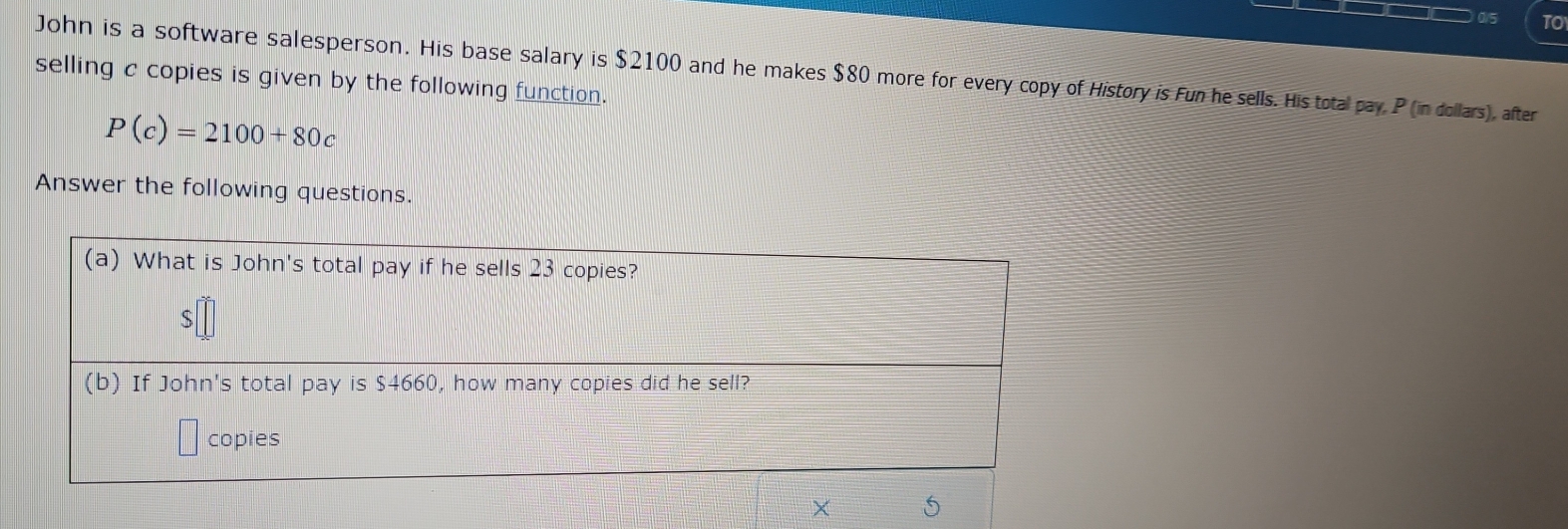 or TO 
John is a software salesperson. His base salary is $2100 and he makes $80 more for every copy of History is Fun he sells. His total pay, P (in dollars), after 
selling c copies is given by the following function.
P(c)=2100+80c
Answer the following questions. 
(a) What is John's total pay if he sells 23 copies?
$
(b) If John's total pay is $4660, how many copies did he sell? 
copies