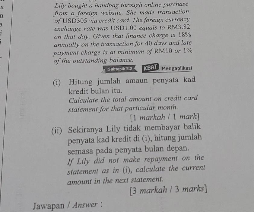 a Lily bought a handbag through online purchase 
n 
from a foreign website. She made transaction 
of USD305 via credit card. The foreign currency 
a 
exchange rate was USD1.00 equals to RM3.82
on that day. Given that finance charge is 18%
annually on the transaction for 40 days and late 
payment charge is at minimum of RM10 or 1%
of the outstanding balance. 
Subtopik 3.2 KBAT Mengaplikasi 
(i) Hitung jumlah amaun penyata kad 
kredit bulan itu. 
Calculate the total amount on credit card 
statement for that particular month. 
[1 markah / 1 mark] 
(ii) Sekiranya Lily tidak membayar balik 
penyata kad kredit di (i), hitung jumlah 
semasa pada penyata bulan depan. 
If Lily did not make repayment on the 
statement as in (i), calculate the current 
amount in the next statement. 
[3 markah / 3 marks] 
Jawapan / Answer :