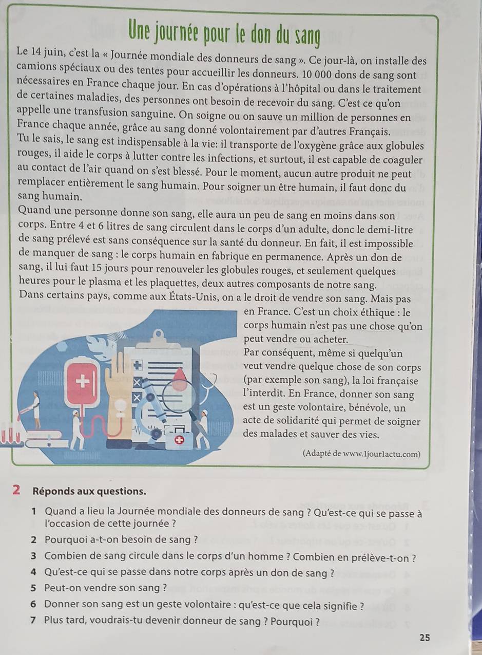 Une journée pour le don du sang
Le 14 juin, c'est la « Journée mondiale des donneurs de sang ». Ce jour-là, on installe des
camions spéciaux ou des tentes pour accueillir les donneurs. 10 000 dons de sang sont
nécessaires en France chaque jour. En cas d’opérations à l’hôpital ou dans le traitement
de certaines maladies, des personnes ont besoin de recevoir du sang. C’est ce qu’on
appelle une transfusion sanguine. On soigne ou on sauve un million de personnes en
France chaque année, grâce au sang donné volontairement par d’autres Français.
Tu le sais, le sang est indispensable à la vie: il transporte de l'oxygène grâce aux globules
rouges, il aide le corps à lutter contre les infections, et surtout, il est capable de coaguler
au contact de l’air quand on s’est blessé. Pour le moment, aucun autre produit ne peut
remplacer entièrement le sang humain. Pour soigner un être humain, il faut donc du
sang humain.
Quand une personne donne son sang, elle aura un peu de sang en moins dans son
corps. Entre 4 et 6 litres de sang circulent dans le corps d’un adulte, donc le demi-litre
de sang prélevé est sans conséquence sur la santé du donneur. En fait, il est impossible
de manquer de sang : le corps humain en fabrique en permanence. Après un don de
sang, il lui faut 15 jours pour renouveler les globules rouges, et seulement quelques
heures pour le plasma et les plaquettes, deux autres composants de notre sang.
Dans certains pays, comme aux États-Unis, on a le droit de vendre son sang. Mais pas
France. C’est un choix éthique : le
s humain n’est pas une chose qu’on
vendre ou acheter.
conséquent, même si quelqu'un
vendre quelque chose de son corps
exemple son sang), la loi française
erdit. En France, donner son sang
n geste volontaire, bénévole, un
de solidarité qui permet de soigner
malades et sauver des vies.
(Adapté de www.1jour1actu.com)
2 Réponds aux questions.
1 Quand a lieu la Journée mondiale des donneurs de sang ? Qu'est-ce qui se passe à
l'occasion de cette journée ?
2 Pourquoi a-t-on besoin de sang ?
3 Combien de sang circule dans le corps d’un homme ? Combien en prélève-t-on ?
4 Qu'est-ce qui se passe dans notre corps après un don de sang ?
5 Peut-on vendre son sang ?
6 Donner son sang est un geste volontaire : qu'est-ce que cela signifie ?
7 Plus tard, voudrais-tu devenir donneur de sang ? Pourquoi ?
25